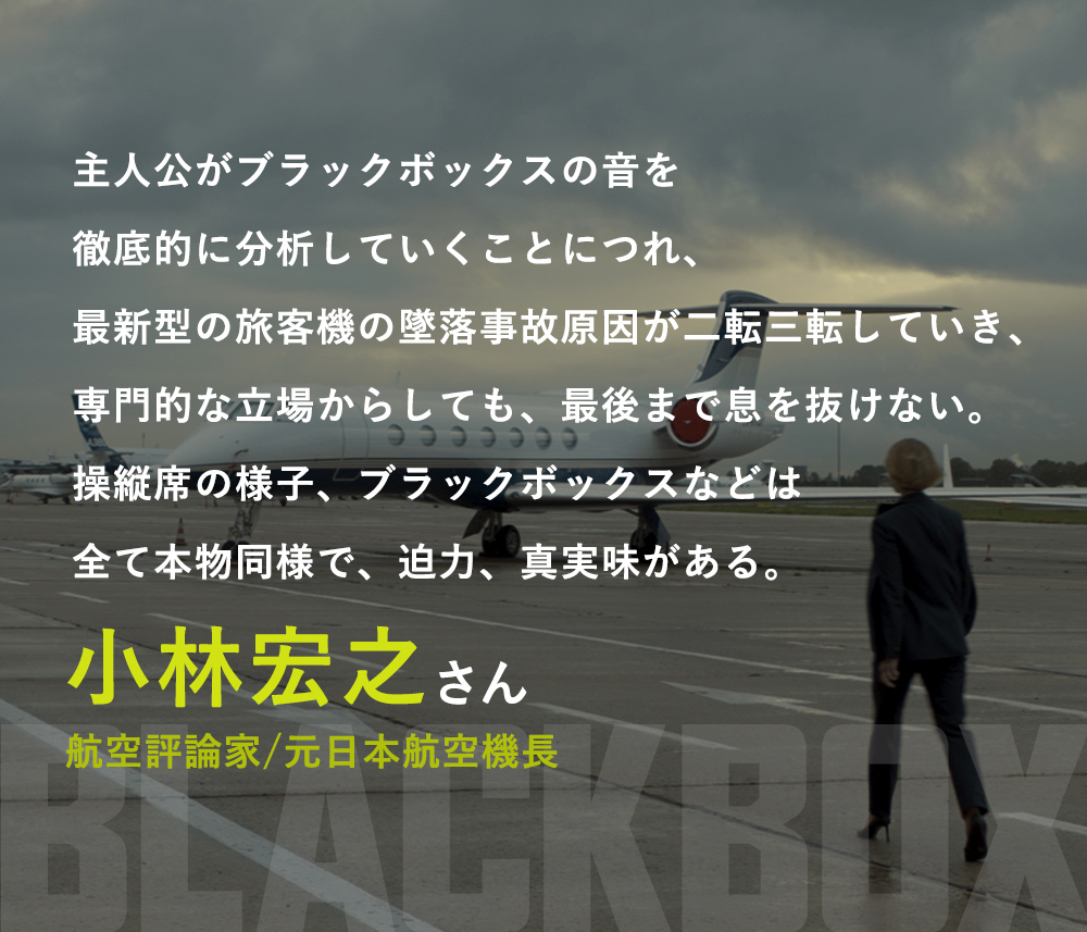 主人公がブラックボックスの音を徹底的に分析していくことにつれ、最新型の旅客機の墜落事故原因が二転三転していき、専門的な立場からしても、最後まで息を抜けない。操縦席の様子、ブラックボックスなどは全て本物同様で、迫力、真実味がある。／小林宏之さん（航空評論家/元日本航空機長）