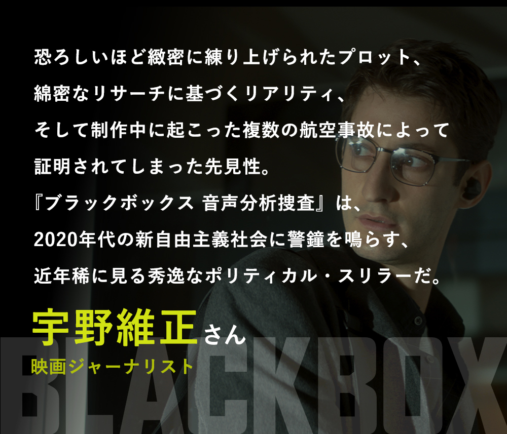 恐ろしいほど緻密に練り上げられたプロット、綿密なリサーチに基づくリアリティ、そして制作中に起こった複数の航空事故によって証明されてしまった先見性。『ブラックボックス 音声分析捜査』は、2020年代の新自由主義社会に警鐘を鳴らす、近年稀に見る秀逸なポリティカル・スリラーだ。／宇野維正さん（映画ジャーナリスト）