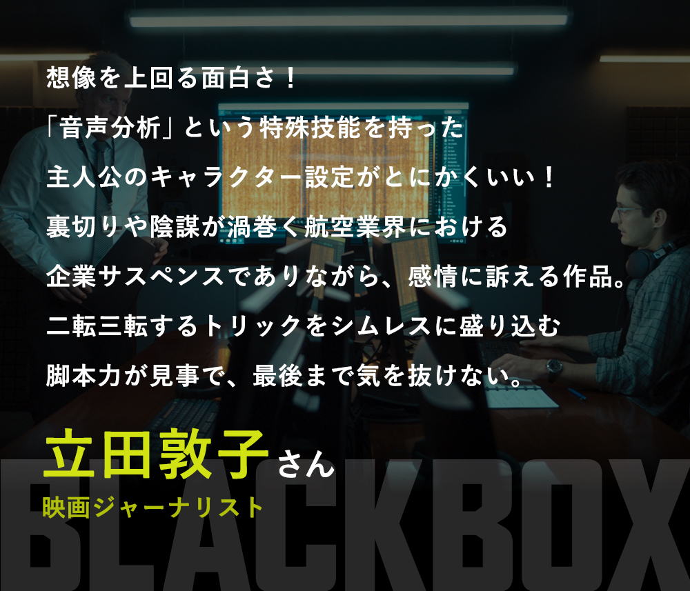 想像を上回る面白さ！「音声分析」という特殊技能を持った主人公のキャラクター設定がとにかくいい！裏切りや陰謀が渦巻く航空業界における企業サスペンスでありながら、感情に訴える作品。二転三転するトリックをシムレスに盛り込む脚本力が見事で、最後まで気を抜けない。／立田敦子さん（映画ジャーナリスト）