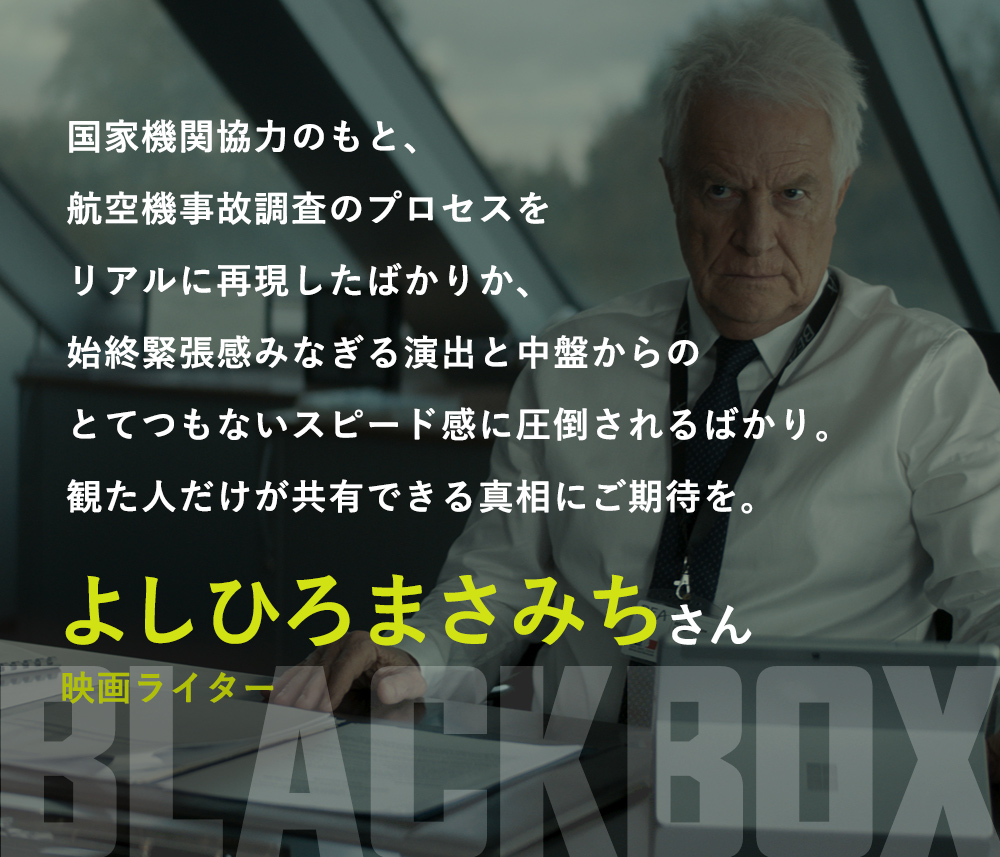 国家機関協力のもと、航空機事故調査のプロセスをリアルに再現したばかりか、始終緊張感みなぎる演出と中盤からのとてつもないスピード感に圧倒されるばかり。観た人だけが共有できる真相にご期待を。／よしひろまさみち（映画ライター）