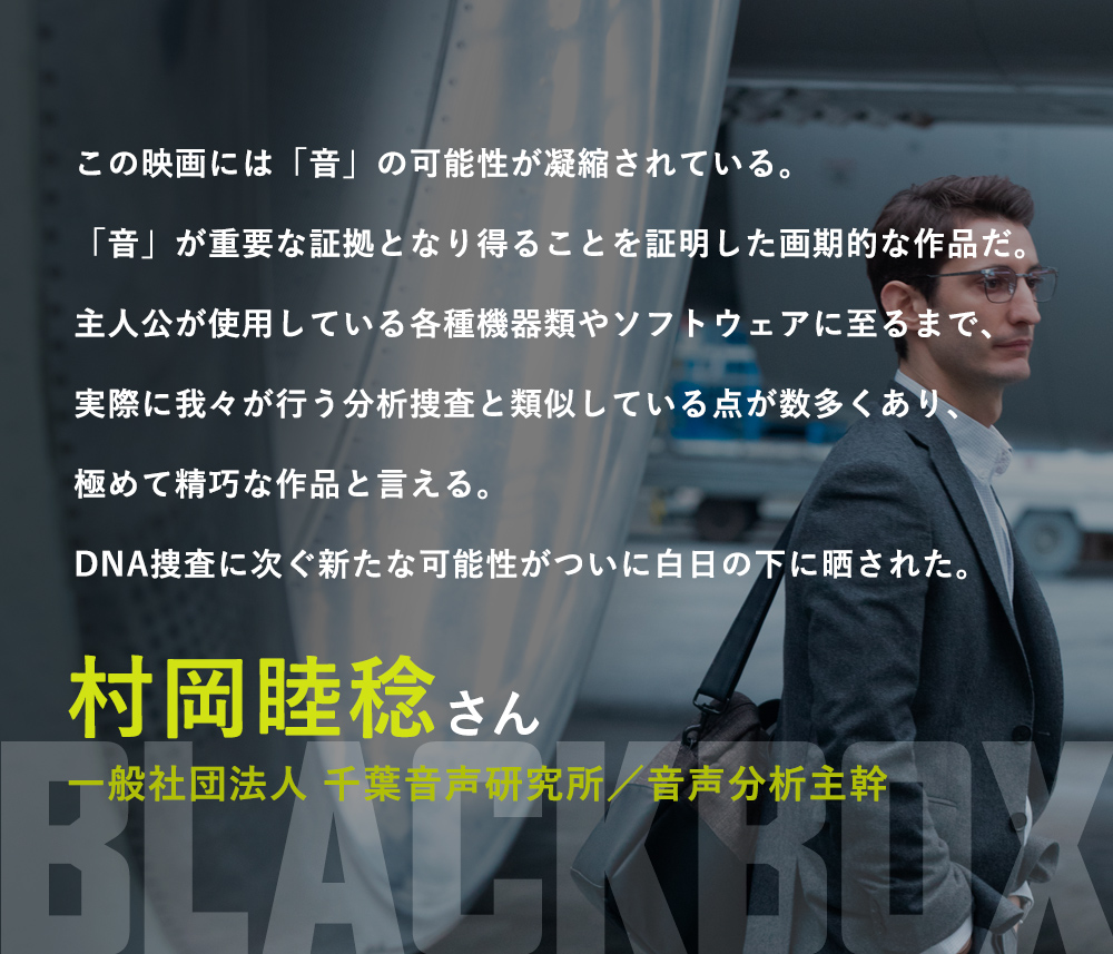 この映画には「音」の可能性が凝縮されている。「音」が重要な証拠となり得ることを証明した画期的な作品だ。主人公が使用している各種機器類やソフトウェアに至るまで、実際に我々が行う分析捜査と類似している点が数多くあり、極めて精巧な作品と言える。DNA捜査に次ぐ新たな可能性がついに白日の下に晒された。／村岡睦稔（一般社団法人 千葉音声研究所／音声分析主幹）